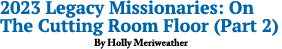 2023 Legacy Missionaries: On The Cutting Room Floor (Part 2) By Holly Meriweather