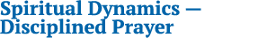 Spiritual Dynamics — Disciplined Prayer